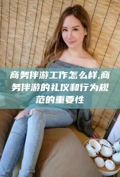 红河商务伴游工作怎么样,商务伴游的礼仪和行为规范的重要性