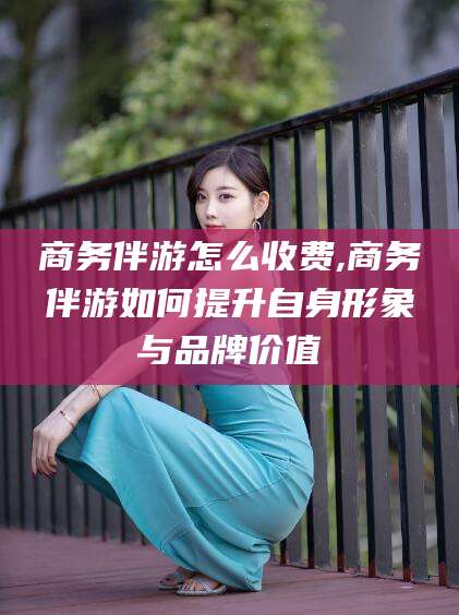 红河商务伴游怎么收费,商务伴游如何提升自身形象与品牌价值