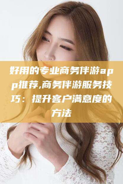 红河好用的专业商务伴游app推荐,商务伴游服务技巧：提升客户满意度的方法