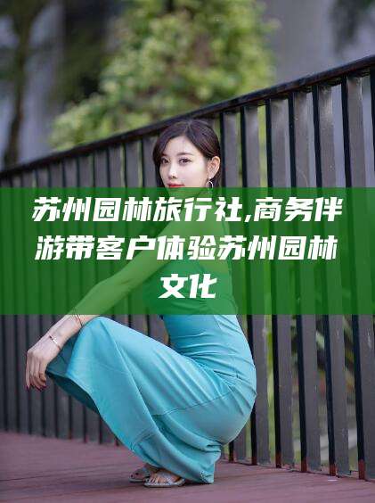 红河苏州园林旅行社,商务伴游带客户体验苏州园林文化