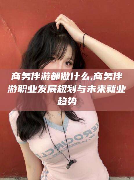 红河商务伴游都做什么,商务伴游职业发展规划与未来就业趋势