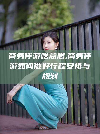 红河商务伴游啥意思,商务伴游如何做好行程安排与规划