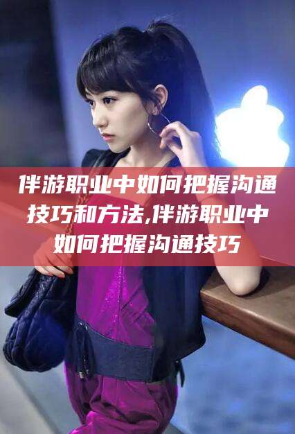 红河伴游职业中如何把握沟通技巧和方法,伴游职业中如何把握沟通技巧