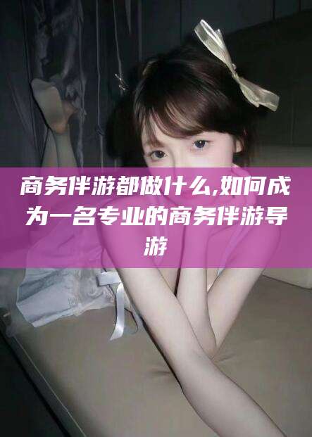 红河商务伴游都做什么,如何成为一名专业的商务伴游导游