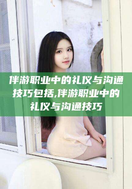 红河伴游职业中的礼仪与沟通技巧包括,伴游职业中的礼仪与沟通技巧