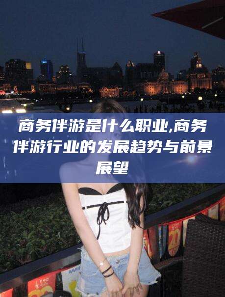 红河商务伴游是什么职业,商务伴游行业的发展趋势与前景展望