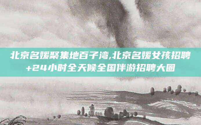 红河北京名媛聚集地百子湾,北京名媛女孩招聘+24小时全天候全国伴游招聘大圈