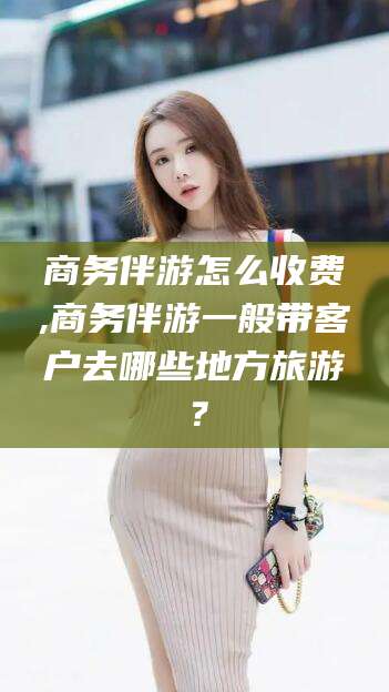 红河商务伴游怎么收费,商务伴游一般带客户去哪些地方旅游？