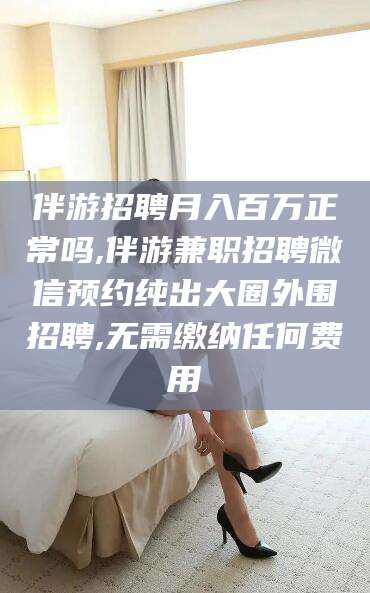 红河伴游招聘月入百万正常吗,伴游兼职招聘微信预约纯出大圈外围招聘,无需缴纳任何费用