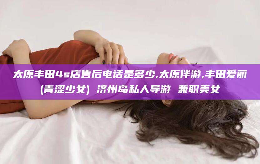 红河太原丰田4s店售后电话是多少,太原伴游,丰田爱丽(青涩少女) 济州岛私人导游 兼职美女