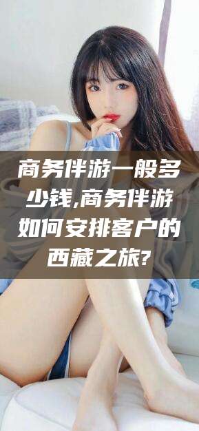 红河商务伴游一般多少钱,商务伴游如何安排客户的西藏之旅?