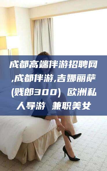 红河成都高端伴游招聘网,成都伴游,吉娜丽萨(贱郎300) 欧洲私人导游 兼职美女