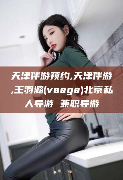 红河天津伴游预约,天津伴游,王羽潞(vaaga)北京私人导游 兼职导游