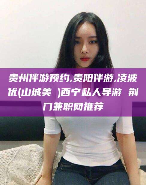 红河贵州伴游预约,贵阳伴游,凌波优(山城美姫)西宁私人导游 荆门兼职网推荐