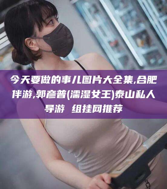 红河今天要做的事儿图片大全集,合肥伴游,郭彦普(濡湿女王)泰山私人导游 组挂网推荐