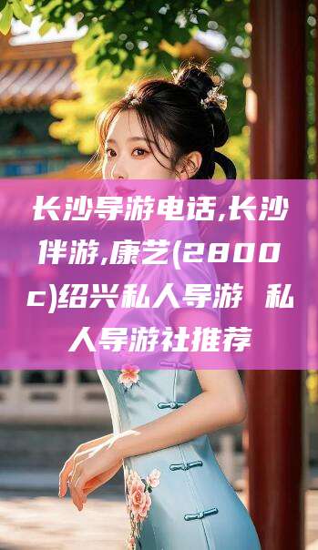 红河长沙导游电话,长沙伴游,康艺(2800c)绍兴私人导游 私人导游社推荐