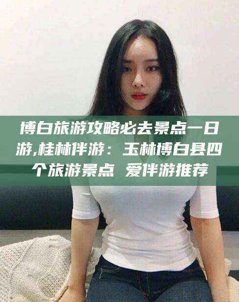 红河博白旅游攻略必去景点一日游,桂林伴游：玉林博白县四个旅游景点 爱伴游推荐