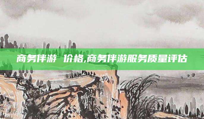 红河商务伴游 价格,商务伴游服务质量评估