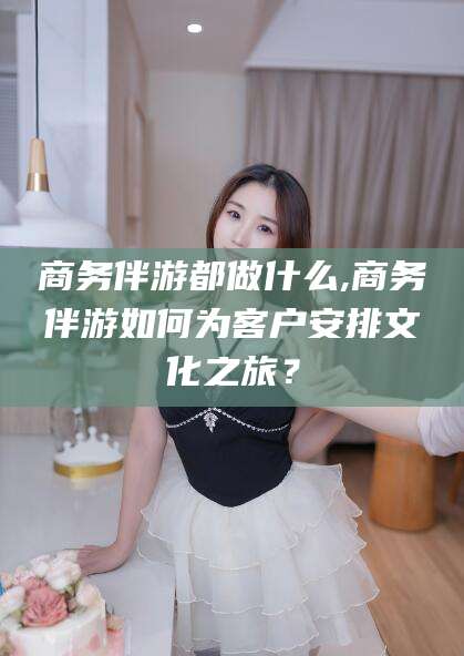 红河商务伴游都做什么,商务伴游如何为客户安排文化之旅？