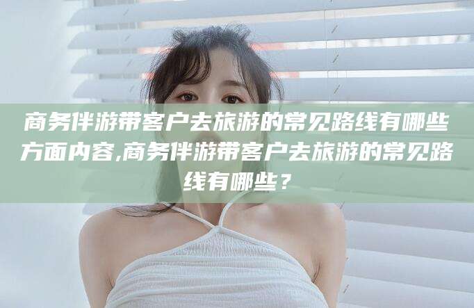 红河商务伴游带客户去旅游的常见路线有哪些方面内容,商务伴游带客户去旅游的常见路线有哪些？