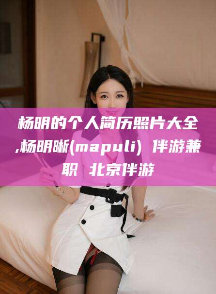 红河杨明的个人简历照片大全,杨明晰(mapuli) 伴游兼职 北京伴游