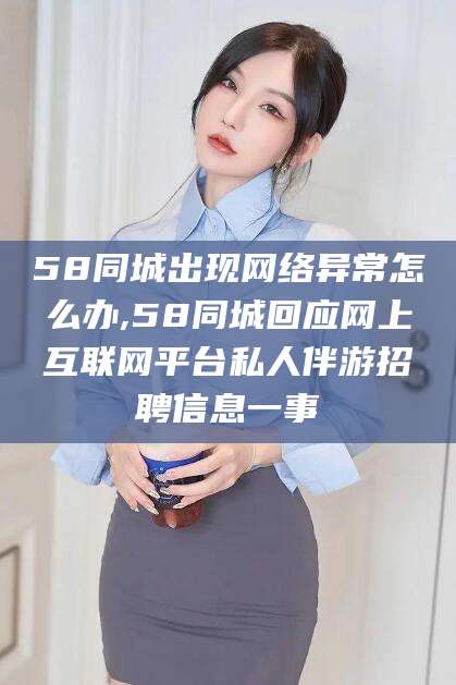 红河58同城出现网络异常怎么办,58同城回应网上互联网平台私人伴游招聘信息一事