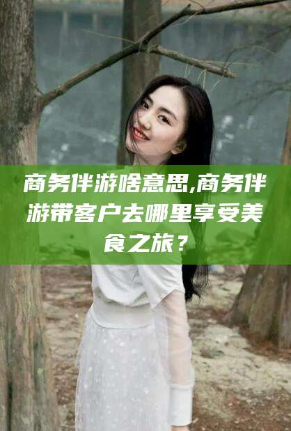 红河商务伴游啥意思,商务伴游带客户去哪里享受美食之旅？
