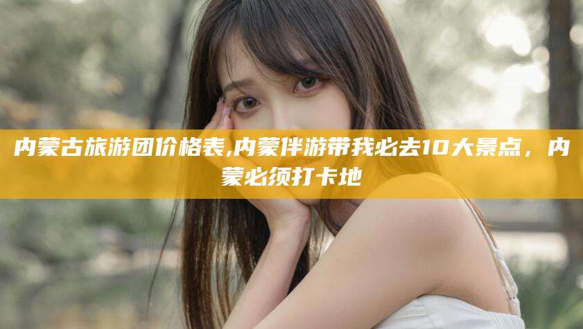 红河内蒙古旅游团价格表,内蒙伴游带我必去10大景点，内蒙必须打卡地