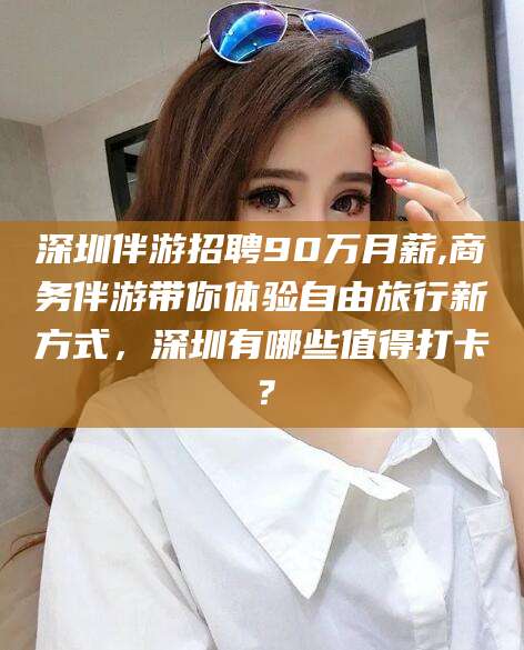 红河深圳伴游招聘90万月薪,商务伴游带你体验自由旅行新方式，深圳有哪些值得打卡？