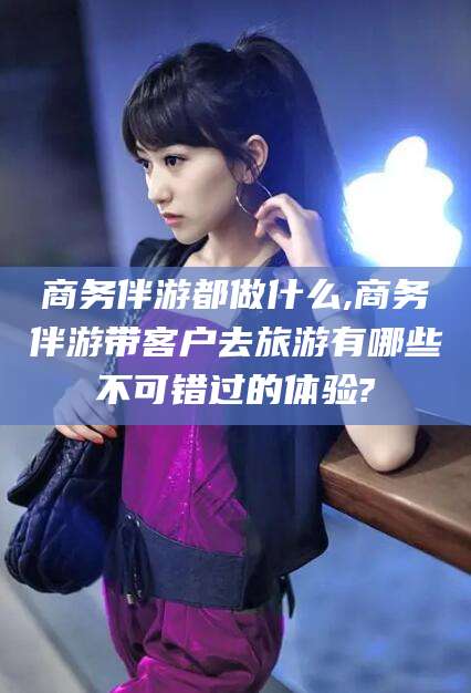 红河商务伴游都做什么,商务伴游带客户去旅游有哪些不可错过的体验?