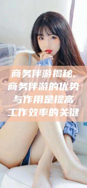 红河商务伴游揭秘,商务伴游的优势与作用是提高工作效率的关键