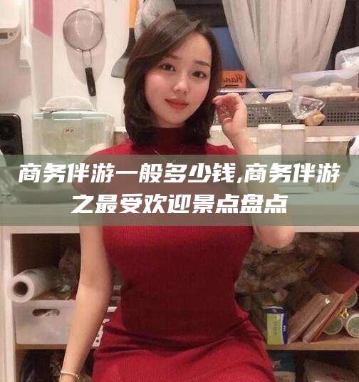 红河商务伴游一般多少钱,商务伴游之最受欢迎景点盘点