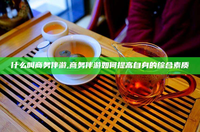 红河什么叫商务伴游,商务伴游如何提高自身的综合素质